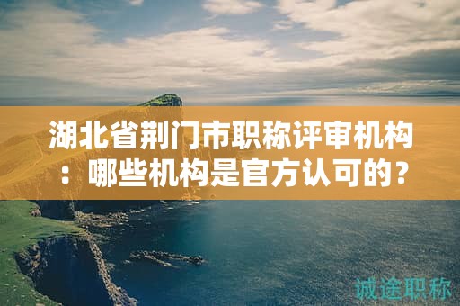 湖北省荆门市职称评审机构：哪些机构是官方认可的？