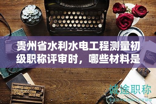 贵州省水利水电工程测量初级职称评审时，哪些材料是必不可少的？
