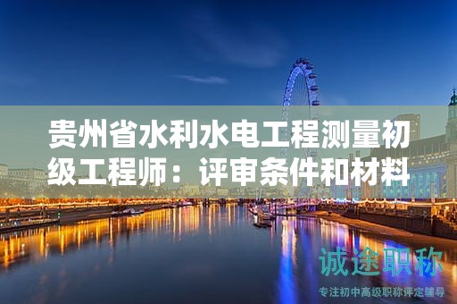 贵州省水利水电工程测量初级工程师：评审条件和材料准备需要注意哪些？