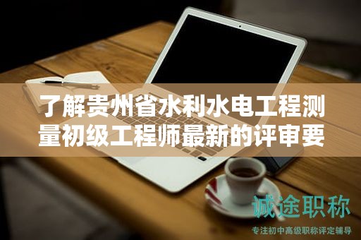 了解贵州省水利水电工程测量初级工程师最新的评审要求有哪些？