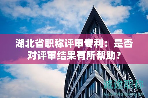 湖北省职称评审专利：是否对评审结果有所帮助？