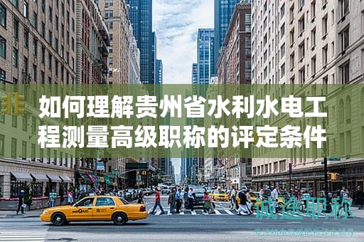 如何理解贵州省水利水电工程测量高级职称的评定条件及标准？