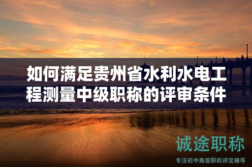 如何满足贵州省水利水电工程测量中级职称的评审条件？