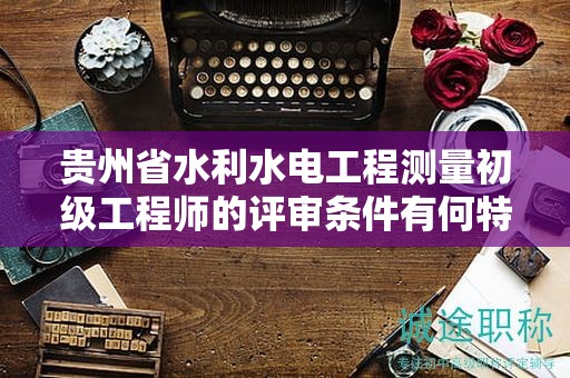 贵州省水利水电工程测量初级工程师的评审条件有何特点？