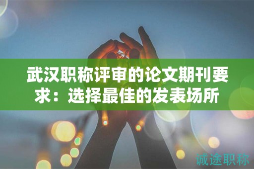 武汉职称评审的论文期刊要求：选择最佳的发表场所