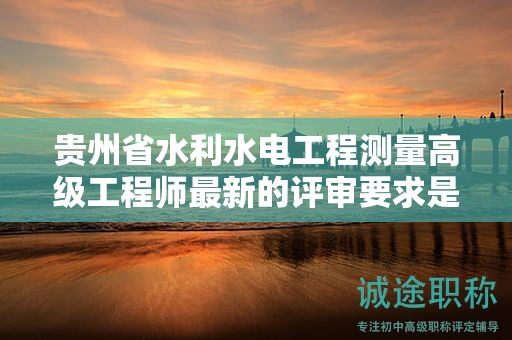 贵州省水利水电工程测量高级工程师最新的评审要求是什么？