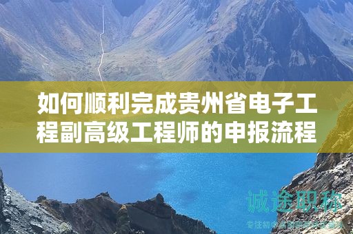 如何顺利完成贵州省电子工程副高级工程师的申报流程？