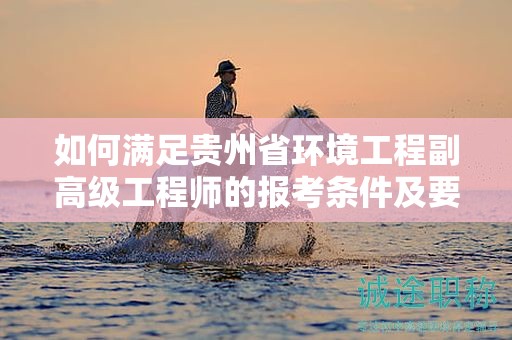 如何满足贵州省环境工程副高级工程师的报考条件及要求？