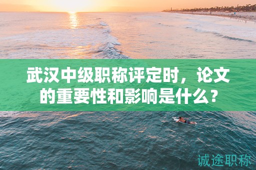 武汉中级职称评定时，论文的重要性和影响是什么？
