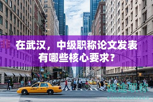 在武汉，中级职称论文发表有哪些核心要求？