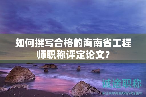 如何撰写合格的海南省工程师职称评定论文？