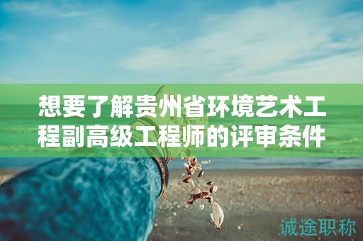 想要了解贵州省环境艺术工程副高级工程师的评审条件和必要材料吗？