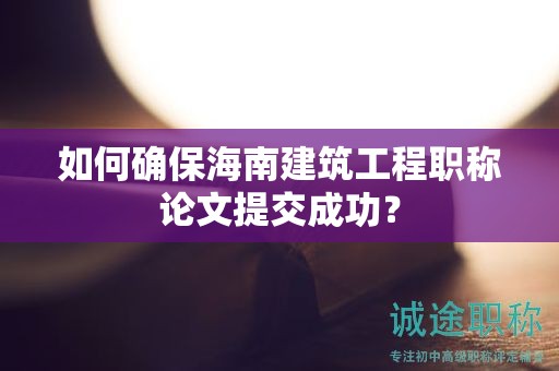 如何确保海南建筑工程职称论文提交成功？