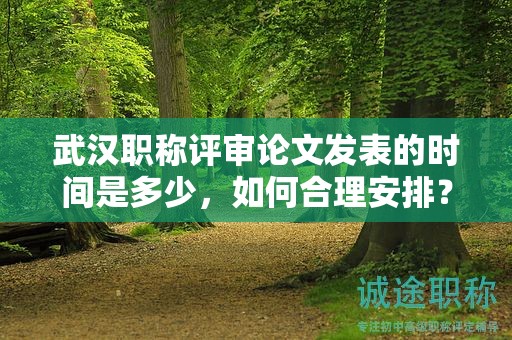 武汉职称评审论文发表的时间是多少，如何合理安排？