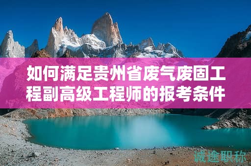 如何满足贵州省废气废固工程副高级工程师的报考条件及要求？
