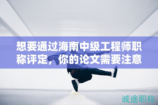 想要通过海南中级工程师职称评定，你的论文需要注意哪些关键点？