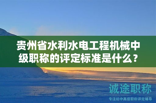 贵州省水利水电工程机械中级职称的评定标准是什么？有何重要性？