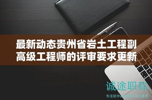 最新动态贵州省岩土工程副高级工程师的评审要求更新了吗？
