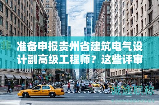 准备申报贵州省建筑电气设计副高级工程师？这些评审条件和材料你准备好了吗？