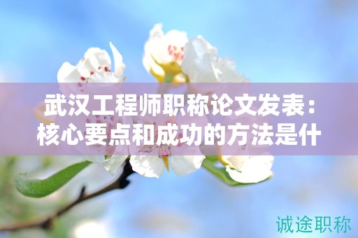 武汉工程师职称论文发表：核心要点和成功的方法是什么？