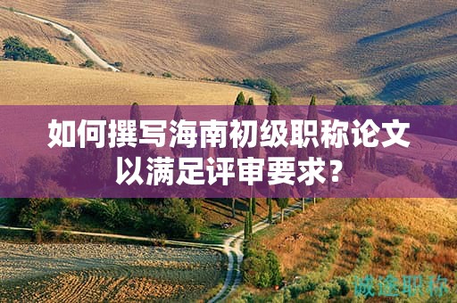 如何撰写海南初级职称论文以满足评审要求？