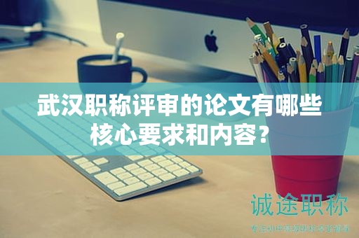 武汉职称评审的论文有哪些核心要求和内容？