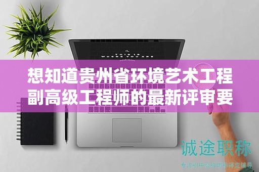 想知道贵州省环境艺术工程副高级工程师的最新评审要求吗？