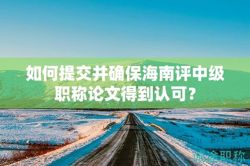 如何提交并确保海南评中级职称论文得到认可？