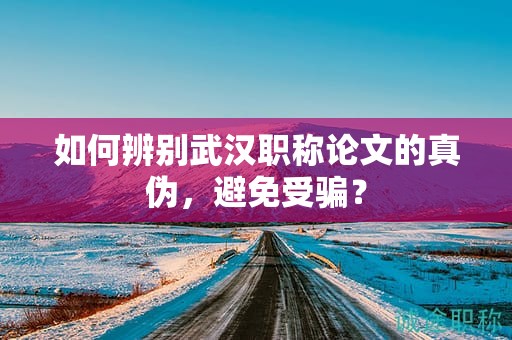 如何辨别武汉职称论文的真伪，避免受骗？