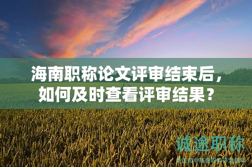 海南职称论文评审结束后，如何及时查看评审结果？