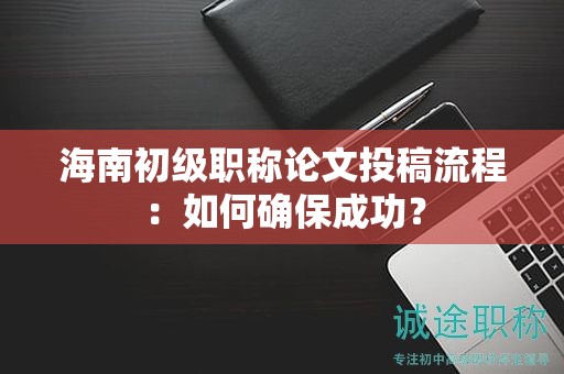 海南初级职称论文投稿流程：如何确保成功？