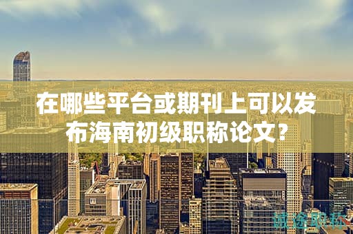 在哪些平台或期刊上可以发布海南初级职称论文？