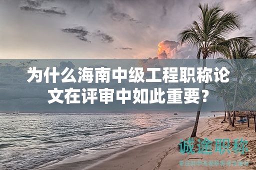 为什么海南中级工程职称论文在评审中如此重要？