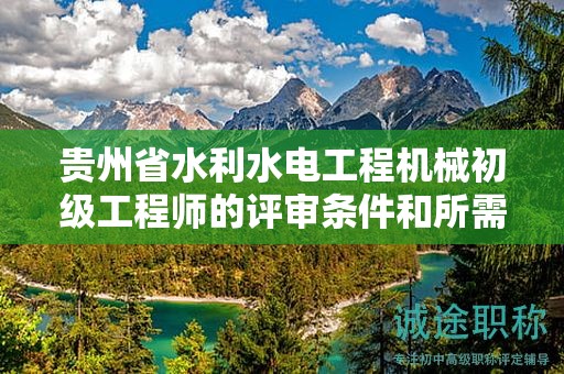 贵州省水利水电工程机械初级工程师的评审条件和所需材料都有哪些？