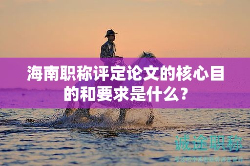 海南职称评定论文的核心目的和要求是什么？