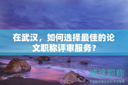在武汉，如何选择最佳的论文职称评审服务？