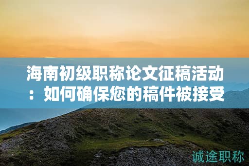 海南初级职称论文征稿活动：如何确保您的稿件被接受？