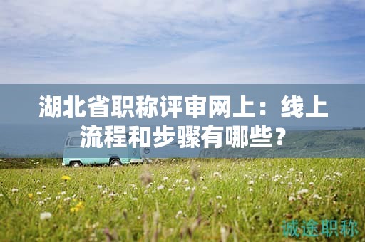 湖北省职称评审网上：线上流程和步骤有哪些？