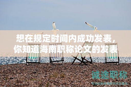 想在规定时间内成功发表，你知道海南职称论文的发表时间要求吗？