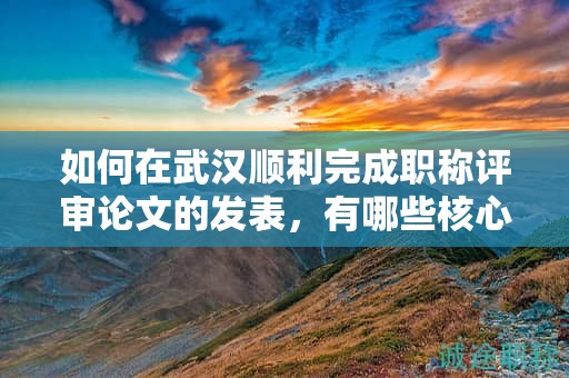 如何在武汉顺利完成职称评审论文的发表，有哪些核心步骤？