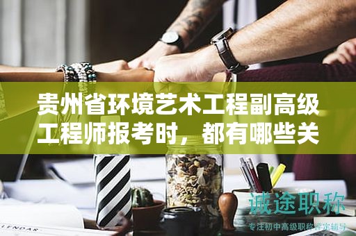 贵州省环境艺术工程副高级工程师报考时，都有哪些关键条件及要求？