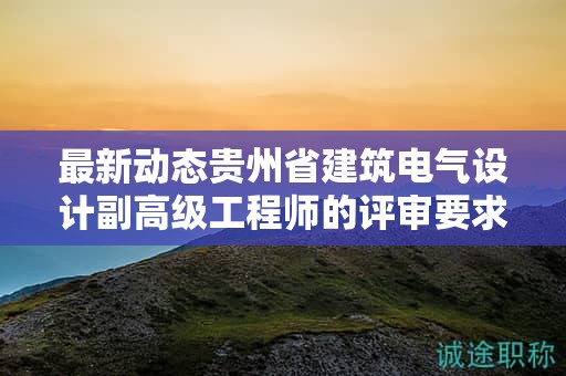 最新动态贵州省建筑电气设计副高级工程师的评审要求有何变化？