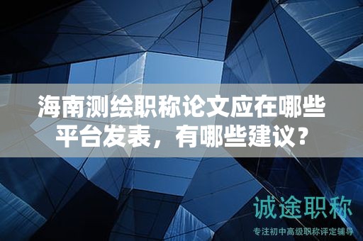 海南测绘职称论文应在哪些平台发表，有哪些建议？
