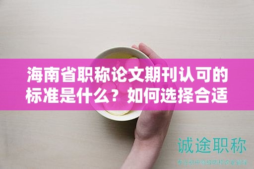 海南省职称论文期刊认可的标准是什么？如何选择合适的期刊？