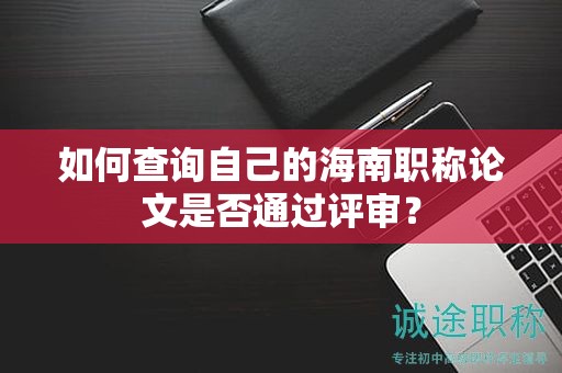 如何查询自己的海南职称论文是否通过评审？