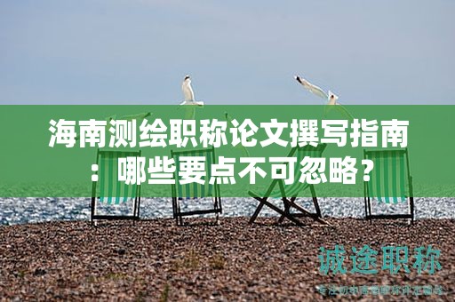 海南测绘职称论文撰写指南：哪些要点不可忽略？
