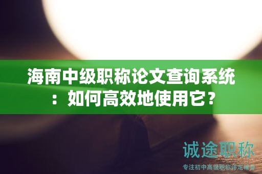 海南中级职称论文查询系统：如何高效地使用它？