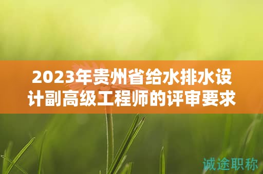 2023年贵州省给水排水设计副高级工程师的评审要求有何更新？