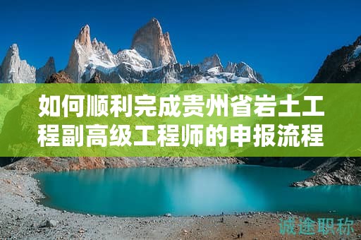 如何顺利完成贵州省岩土工程副高级工程师的申报流程？