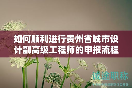 如何顺利进行贵州省城市设计副高级工程师的申报流程？